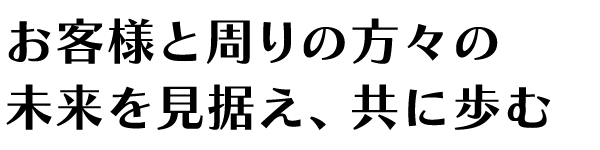 お客様と周りの方々の未来を見据え、共に歩む